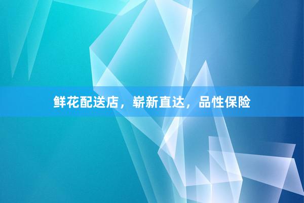 鲜花配送店，崭新直达，品性保险